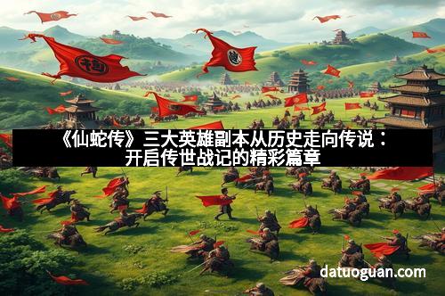 《仙蛇传》三大英雄副本从历史走向传说：开启传世战记的精彩篇章